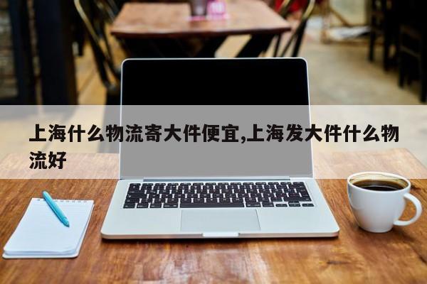 上海什么物流寄大件便宜,上海发大件什么物流好