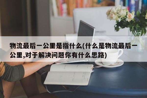 物流最后一公里是指什么(什么是物流最后一公里,对于解决问题你有什么思路)