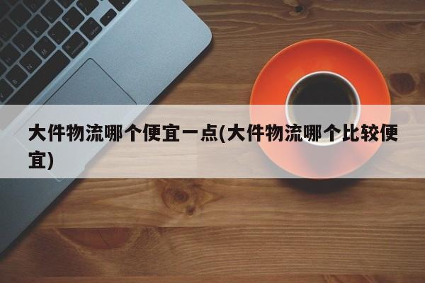 大件物流哪个便宜一点(大件物流哪个比较便宜)