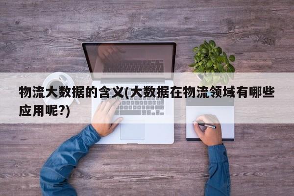 物流大数据的含义(大数据在物流领域有哪些应用呢?)