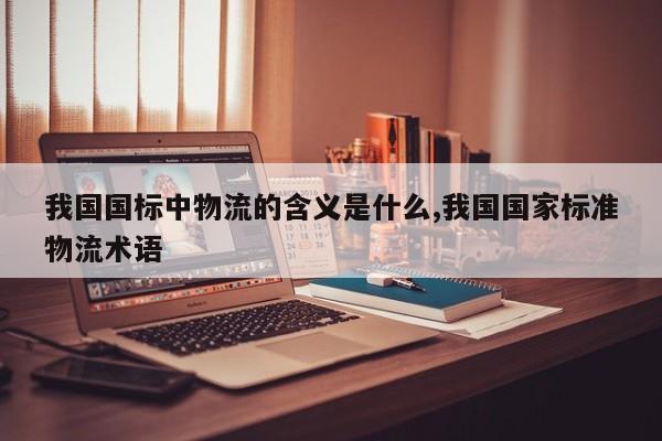 我国国标中物流的含义是什么,我国国家标准物流术语