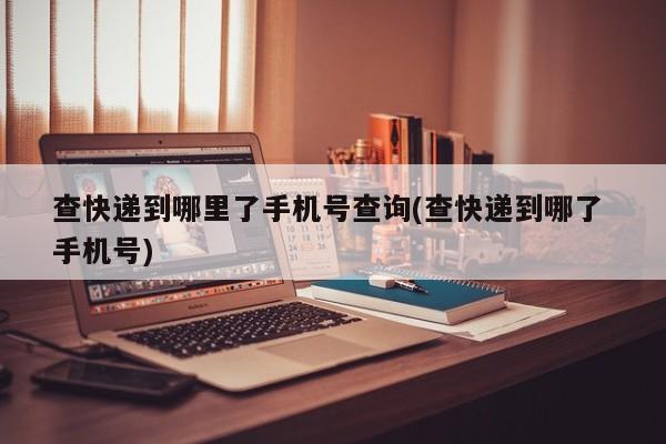 查快递到哪里了手机号查询(查快递到哪了 手机号)