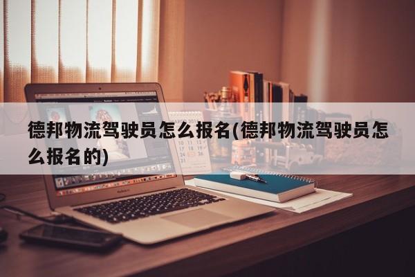 德邦物流驾驶员怎么报名(德邦物流驾驶员怎么报名的)