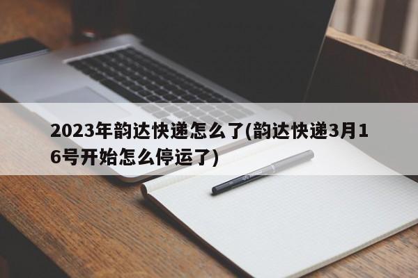 2023年韵达快递怎么了(韵达快递3月16号开始怎么停运了)