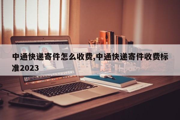中通快递寄件怎么收费,中通快递寄件收费标准2023