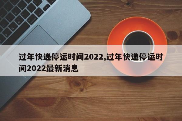 过年快递停运时间2022,过年快递停运时间2022最新消息