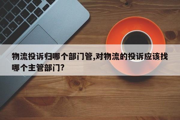 物流投诉归哪个部门管,对物流的投诉应该找哪个主管部门?