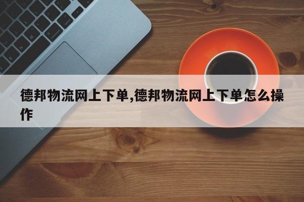 德邦物流网上下单,德邦物流网上下单怎么操作