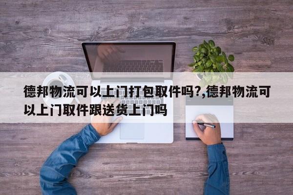 德邦物流可以上门打包取件吗?,德邦物流可以上门取件跟送货上门吗