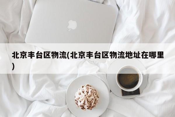 北京丰台区物流(北京丰台区物流地址在哪里)