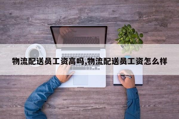 物流配送员工资高吗,物流配送员工资怎么样