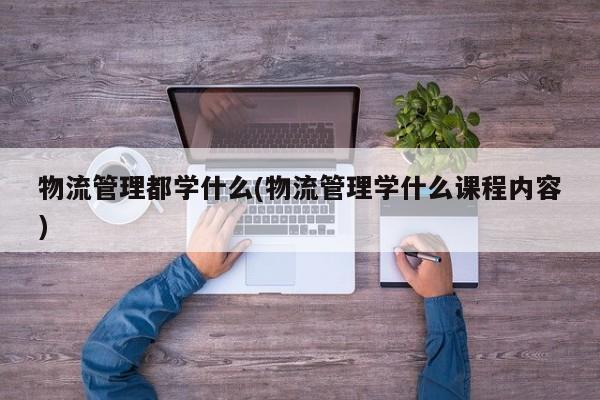 物流管理都学什么(物流管理学什么课程内容)