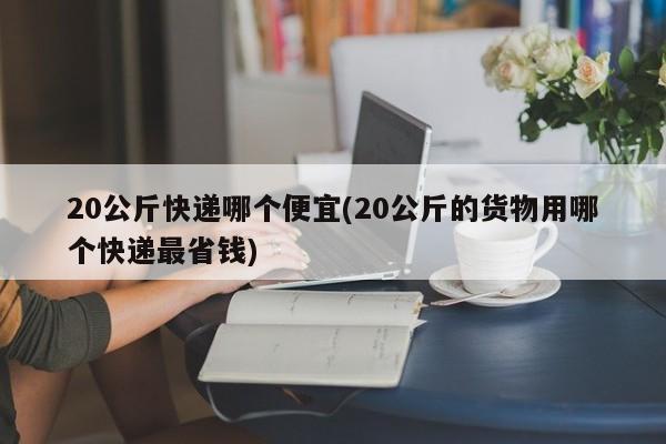 20公斤快递哪个便宜(20公斤的货物用哪个快递最省钱)