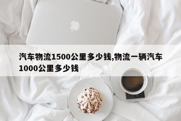 汽车物流1500公里多少钱,物流一辆汽车1000公里多少钱
