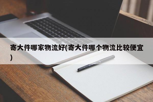 寄大件哪家物流好(寄大件哪个物流比较便宜)