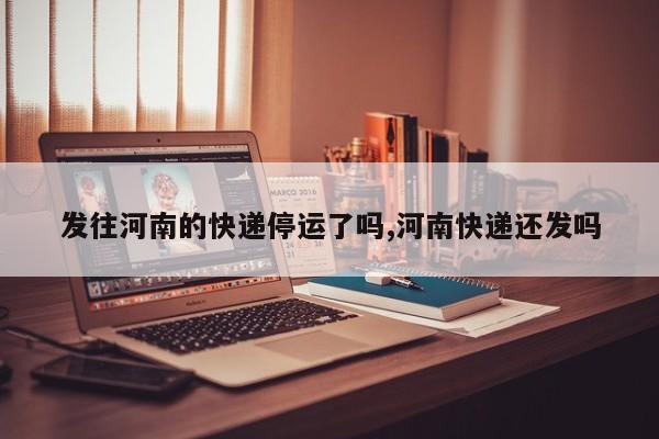 发往河南的快递停运了吗,河南快递还发吗