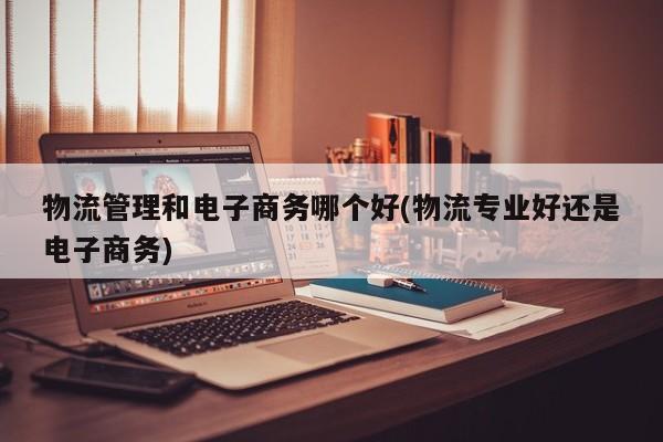 物流管理和电子商务哪个好(物流专业好还是电子商务)