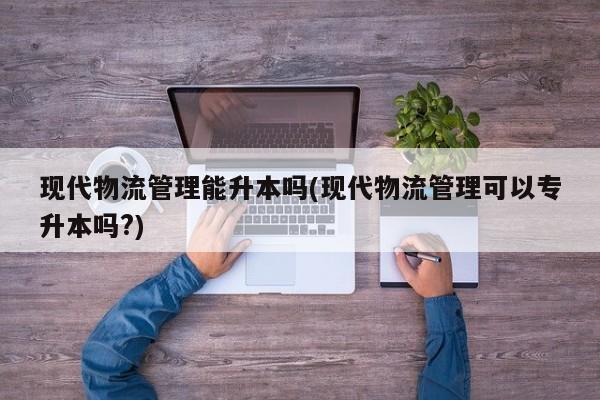 现代物流管理能升本吗(现代物流管理可以专升本吗?)