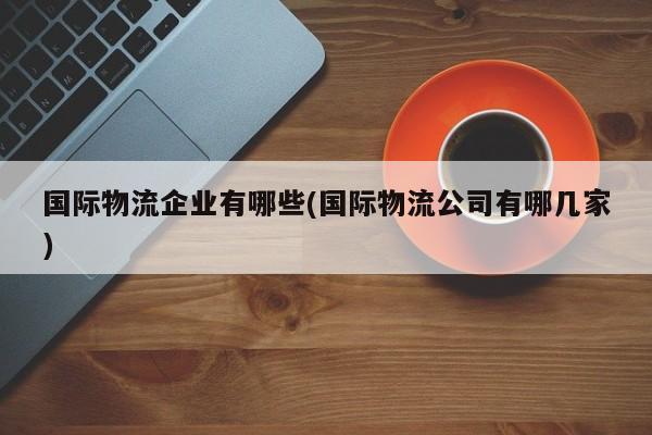 国际物流企业有哪些(国际物流公司有哪几家)
