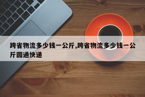 跨省物流多少钱一公斤,跨省物流多少钱一公斤圆通快递