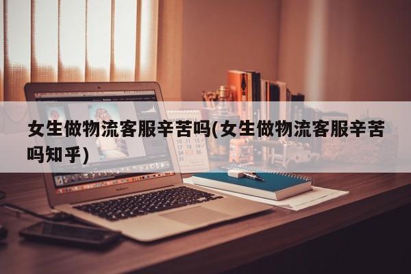 女生做物流客服辛苦吗(女生做物流客服辛苦吗知乎)