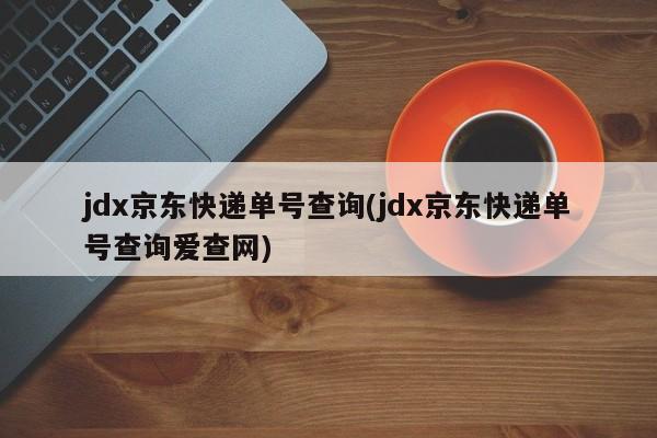 jdx京东快递单号查询(jdx京东快递单号查询爱查网)