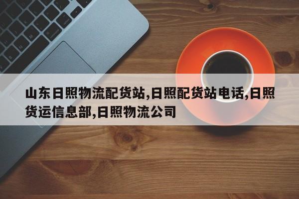 山东日照物流配货站,日照配货站电话,日照货运信息部,日照物流公司
