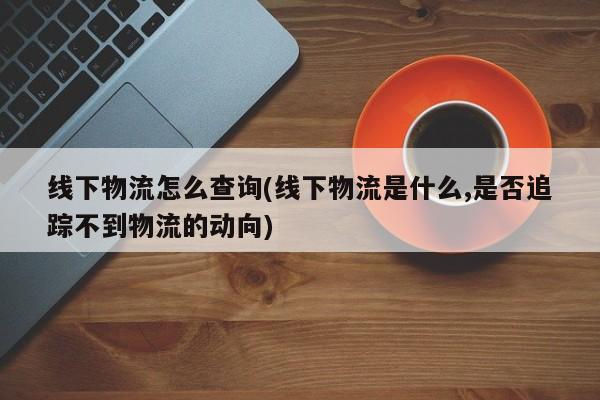 线下物流怎么查询(线下物流是什么,是否追踪不到物流的动向) 第1张