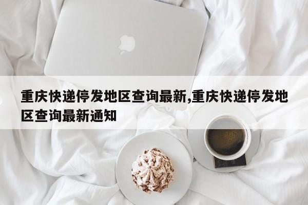 重庆快递停发地区查询最新,重庆快递停发地区查询最新通知