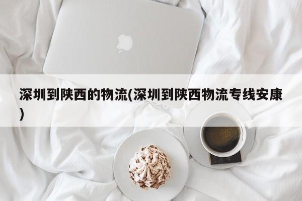 深圳到陕西的物流(深圳到陕西物流专线安康)