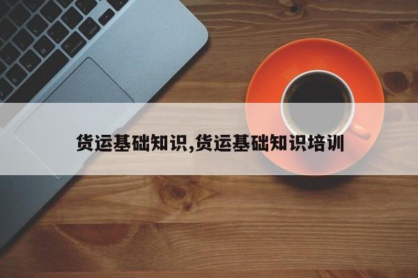 货运基础知识,货运基础知识培训