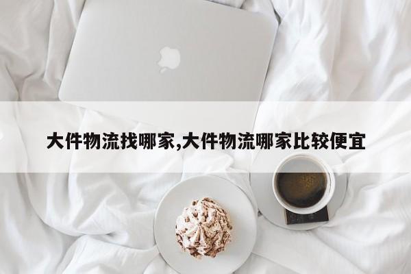 大件物流找哪家,大件物流哪家比较便宜