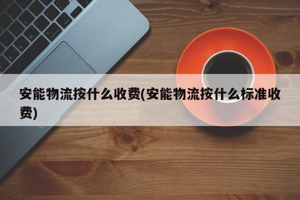 安能物流按什么收费(安能物流按什么标准收费)
