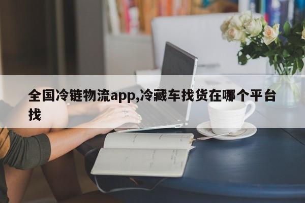 全国冷链物流app,冷藏车找货在哪个平台找