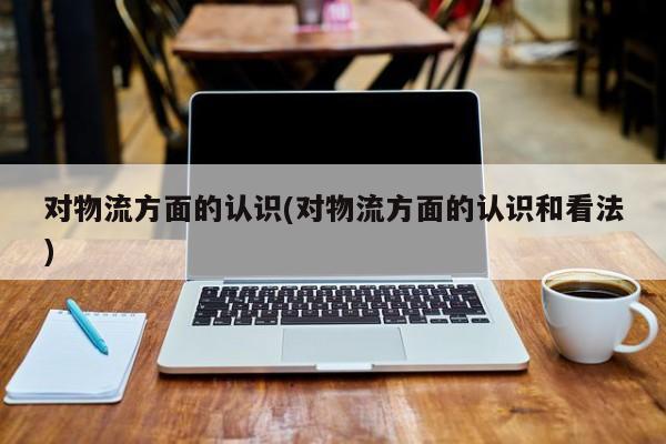 对物流方面的认识(对物流方面的认识和看法)