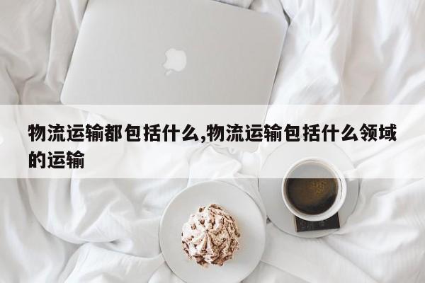 物流运输都包括什么,物流运输包括什么领域的运输