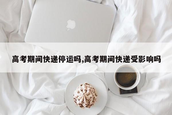 高考期间快递停运吗,高考期间快递受影响吗
