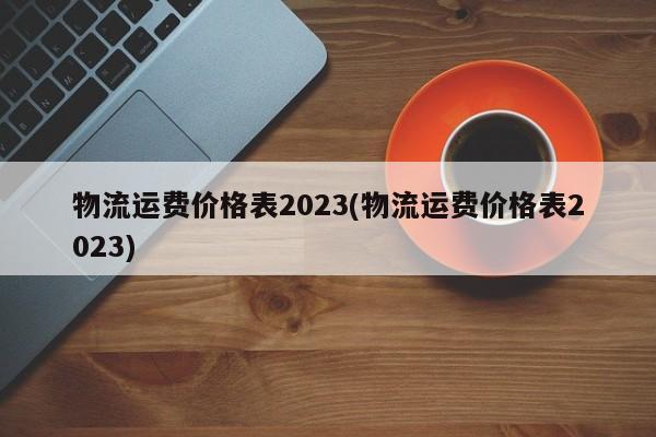 物流运费价格表2023(物流运费价格表2023)