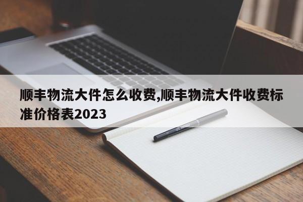 顺丰物流大件怎么收费,顺丰物流大件收费标准价格表2023