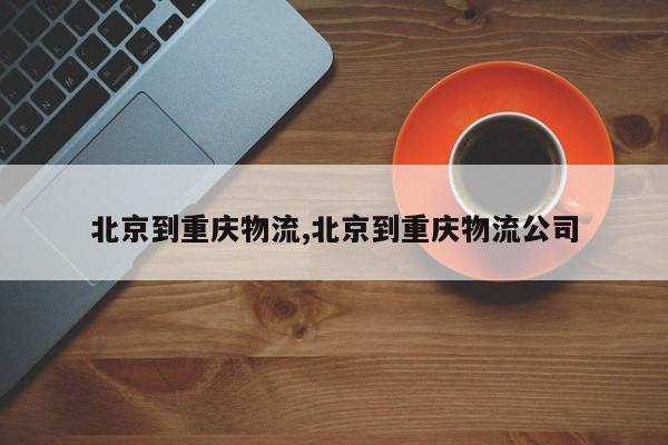 北京到重庆物流,北京到重庆物流公司