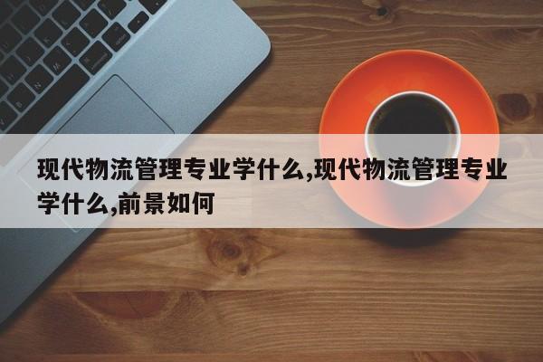 现代物流管理专业学什么,现代物流管理专业学什么,前景如何