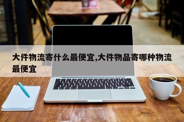 大件物流寄什么最便宜,大件物品寄哪种物流最便宜