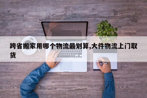 跨省搬家用哪个物流最划算,大件物流上门取货
