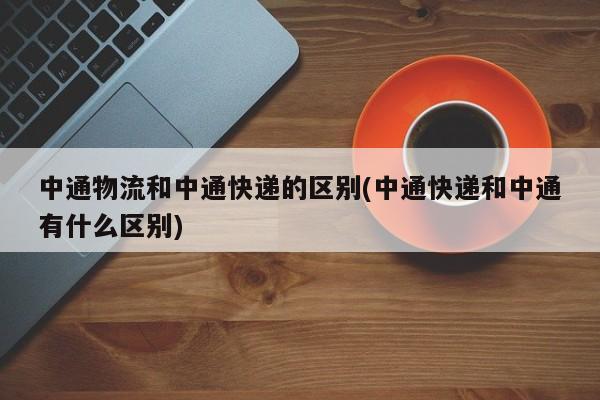 中通物流和中通快递的区别(中通快递和中通有什么区别)