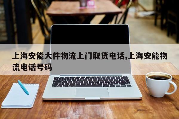 上海安能大件物流上门取货电话,上海安能物流电话号码 第1张