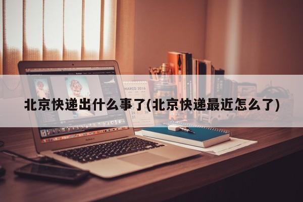 北京快递出什么事了(北京快递最近怎么了) 第1张
