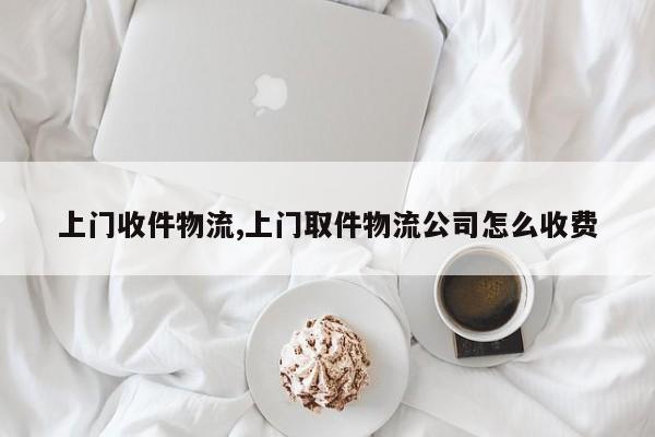 上门收件物流,上门取件物流公司怎么收费