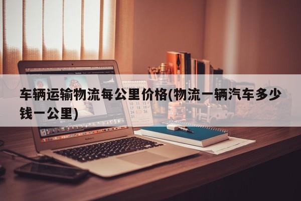 车辆运输物流每公里价格(物流一辆汽车多少钱一公里)