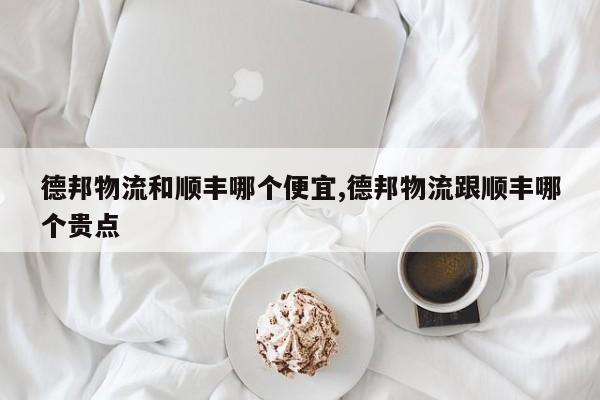 德邦物流和顺丰哪个便宜,德邦物流跟顺丰哪个贵点