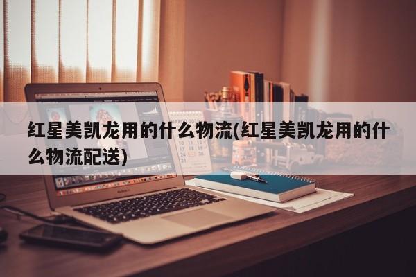 红星美凯龙用的什么物流(红星美凯龙用的什么物流配送)